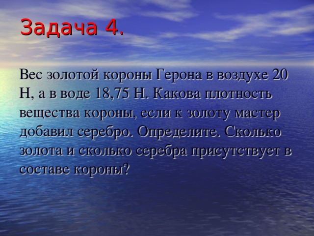 Задача 4.   Вес золотой короны  Герона в воздухе 20 Н, а в воде 18,75 Н. Какова плотность вещества короны, если к золоту мастер добавил серебро. Определите. Сколько золота и сколько серебра присутствует в составе короны?   