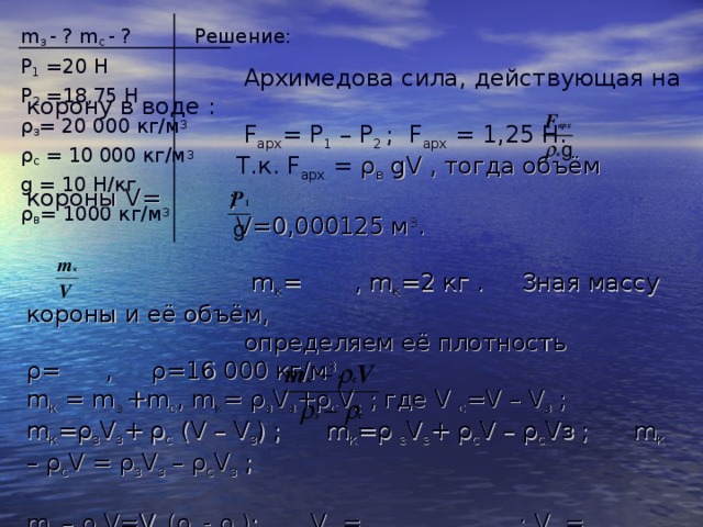 m з - ? m с - ? Решение: Р 1 =20 Н Р 2 =18,75 Н ρ з = 20 000 кг/м 3 ρ с = 10 000 кг/м 3 g = 10 Н/кг ρ в = 1000 кг/м 3  Архимедова сила, действующая на корону в воде :  F арх = Р 1 – Р 2 ; F арх = 1,25 Н.  Т.к. F арх = ρ в gV , тогда объём короны V = ;  V= 0,000125 м 3 .  m к = , m к =2 кг . Зная массу короны и её объём,  определяем её плотность ρ = , ρ = 16 000 кг/м 3 . m к = m з + m с , m к =  ρ з V з + ρ с V с ; где V  с =V  –  V з ; m к = ρ з V з +  ρ с ( V  –  V з ) ; m к = ρ  з V з +  ρ с V  –  ρ с V з ; m к – ρ с V = ρ з V з  –  ρ с V з ; m к – ρ с V=V з ( ρ з -  ρ с ) ; V з = ; V з = 0,000075 м 3 ; m  з =  ρ з V з ; m з = 1,5 кг;  m с =  m  –  m з ; m с = 0,5 кг. Ответ: m з = 1,5 кг ; m с =0,5 кг. 