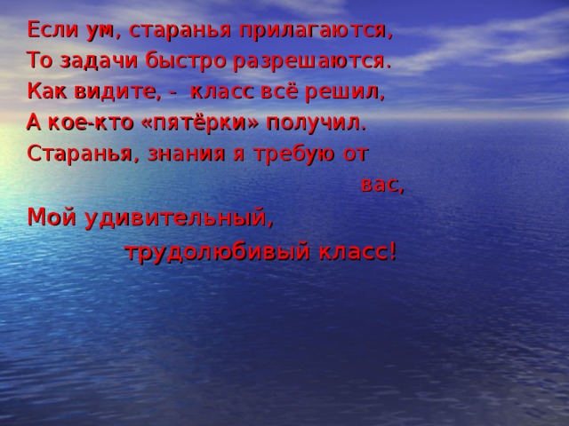 Если ум, старанья прилагаются, То задачи быстро разрешаются. Как видите, - класс всё решил, А кое-кто «пятёрки» получил. Старанья, знания я требую от  вас, Мой удивительный,  трудолюбивый класс! 