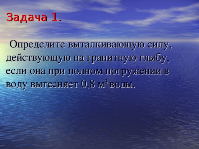 Задача 1.    Определите выталкивающую силу, действующую на гранитную глыбу, если она при полном погружении в воду вытесняет 0,8 м 3 воды. 