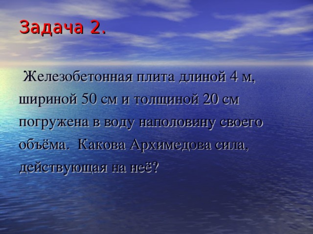 Задача 2.  Железобетонная плита длиной 4 м, шириной 50 см и толщиной 20 см погружена в воду наполовину своего объёма. Какова Архимедова сила, действующая на неё? 