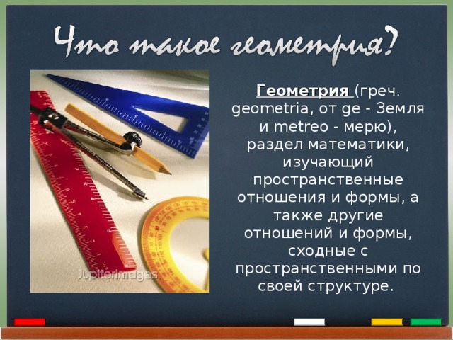 Геометрия (греч. geometria, от ge - Земля и metreo - мерю), раздел математики, изучающий пространственные отношения и формы, а также другие отношений и формы, сходные с пространственными по своей структуре. 2 
