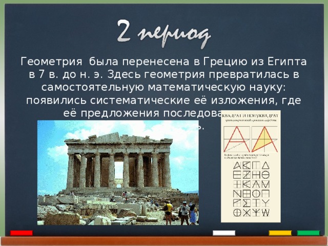 Геометрия была перенесена в Грецию из Египта в 7 в. до н. э. Здесь геометрия превратилась в самостоятельную математическую науку: появились систематические её изложения, где её предложения последовательно доказывались. 