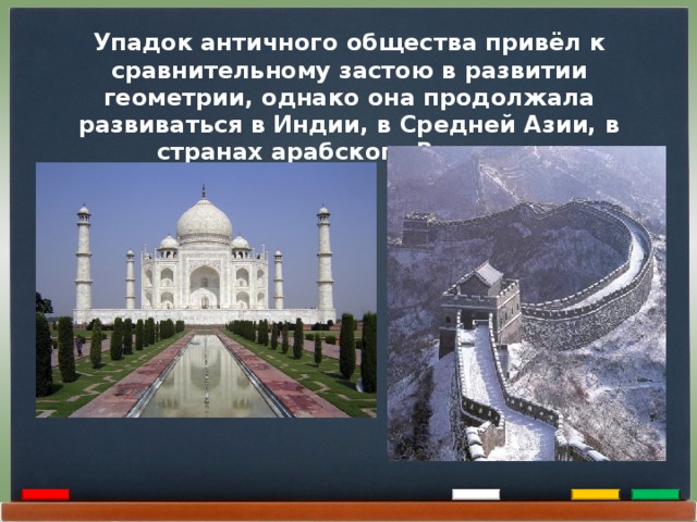 Упадок античного общества привёл к сравнительному застою в развитии геометрии, однако она продолжала развиваться в Индии, в Средней Азии, в странах арабского Востока.  