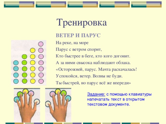 ВЕТЕР И ПАРУС На реке, на море Парус с ветром спорит, Кто быстрее в беге, кто кого догонит. А за ними свысока наблюдают облака. «Осторожней, парус. Мачта раскачалась! Успокойся, ветер. Волны не буди. Ты быстрей, но парус всё же впереди» Задание: с помощью клавиатуры напечатать текст в открытом текстовом документе. 