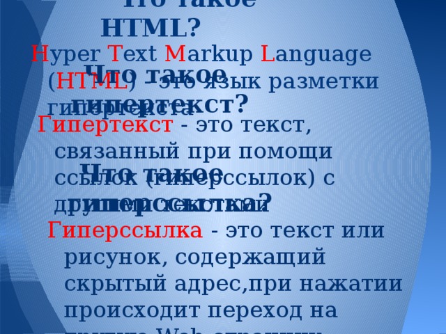 Что такое HTML? H yper T ext M arkup L anguage ( HTML ) - это язык разметки гипертекста Что такое гипертекст? Гипертекст - это текст, связанный при помощи ссылок (гиперссылок) с другими текстами Что такое гиперссылка? Гиперссылка - это текст или рисунок, содержащий скрытый адрес,при нажатии происходит переход на другую Web-страницу 
