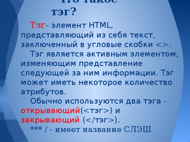 Что такое тэг? Тэг  - элемент HTML, представляющий из себя текст, заключенный в угловые скобки . Тэг является активным элементом, изменяющим представление следующей за ним информации. Тэг может иметь некоторое количество атрибутов. Обычно используются два тэга - открывающий () и закрывающий (). *** / - имеет название СЛЭШ 