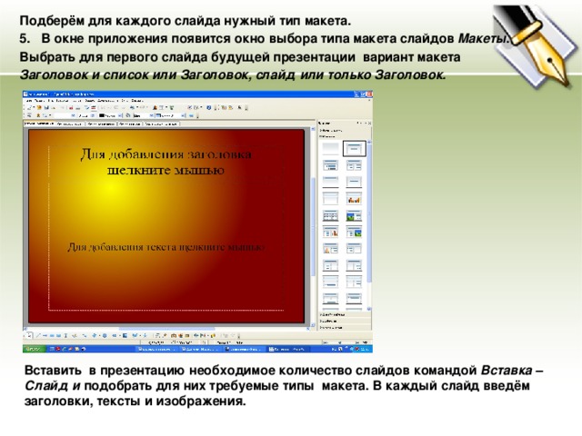 Подберём для каждого слайда нужный тип макета. В окне приложения появится окно выбора типа макета слайдов Макеты . Выбрать для первого слайда будущей презентации вариант макета Заголовок и список или Заголовок, слайд или только Заголовок. Вставить в презентацию необходимое количество слайдов командой Вставка – Слайд и подобрать для них требуемые типы макета. В каждый слайд введём заголовки, тексты и изображения. 