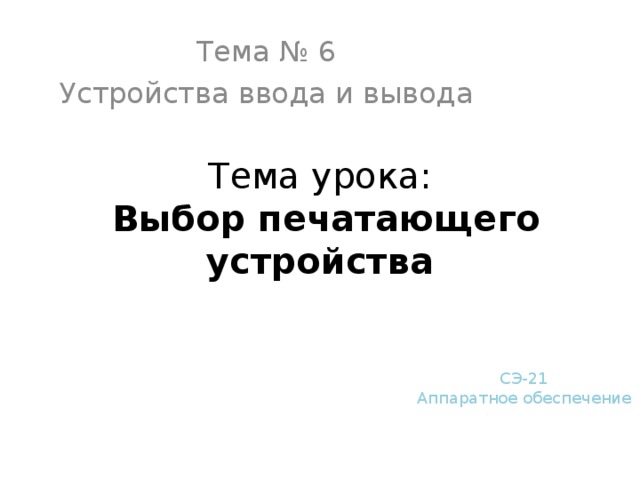 Тема № 6 Устройства ввода и вывода Тема урока:  Выбор печатающего устройства СЭ-21 Аппаратное обеспечение 