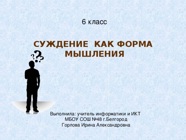 6 класс СУЖДЕНИЕ КАК ФОРМА МЫШЛЕНИЯ Выполнила: учитель информатики и ИКТ МБОУ СОШ №48 г.Белгород Горлова Ирина Александровна 