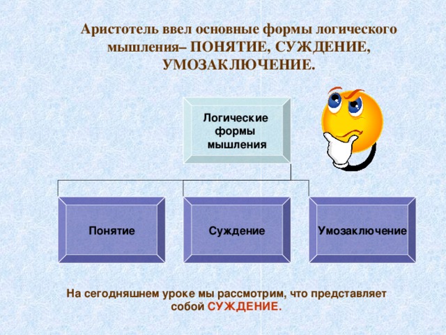 Аристотель ввел основные формы логического мышления– ПОНЯТИЕ, СУЖДЕНИЕ, УМОЗАКЛЮЧЕНИЕ. Логические формы мышления Понятие Суждение Умозаключение На сегодняшнем уроке мы рассмотрим, что представляет собой СУЖДЕНИЕ.  