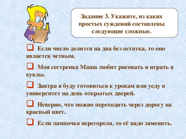 Задание 3.  Укажите, из каких простых суждений составлены следующие сложные.  Если число делится на два без остатка, то оно является четным.  Моя сестренка Маша любит рисовать и играть в куклы.  Завтра я буду готовиться к урокам или уеду в университет на день открытых дверей.  Неверно, что можно переходить через дорогу на красный цвет.  Если лампочка перегорела, то её надо заменить. 