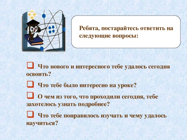 Ребята, постарайтесь ответить на следующие вопросы:  Что нового и интересного тебе удалось сегодня освоить?  Что тебе было интересно на уроке?  О чем из того, что проходили сегодня, тебе захотелось узнать подробнее?  Что тебе понравилось изучать и чему удалось научиться? 