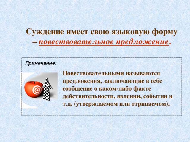 Суждение имеет свою языковую форму – повествовательное предложение . Примечание: Повествовательными называются предложения, заключающие в себе сообщение о каком-либо факте действительности, явлении, событии и т.д. (утверждаемом или отрицаемом). 