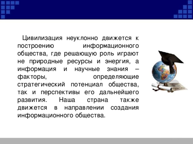  Цивилизация неуклонно движется к построению информационного общества, где решающую роль играют не природные ресурсы и энергия, а информация и научные знания – факторы, определяющие стратегический потенциал общества, так и перспективы его дальнейшего развития. Наша страна также движется в направлении создания информационного общества. 