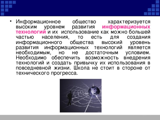 Информационное общество характеризуется высоким уровнем развития информационных технологий и их использование как можно большей частью населения, то есть для создания информационного общества высокий уровень развития информационных технологий является необходимым, но не достаточным условием. Необходимо обеспечить возможность внедрения технологий и создать привычку их использования в повседневной жизни. Школа не стоит в стороне от технического прогресса. 