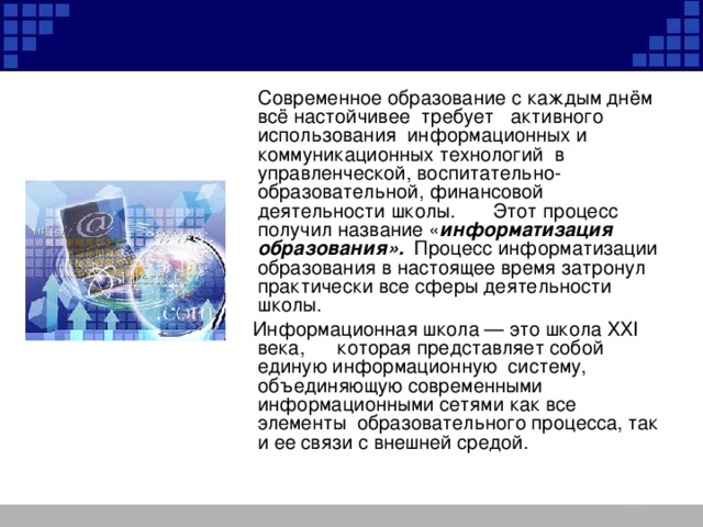  Современное образование с каждым днём всё настойчивее  требует   активного использования  информационных и коммуникационных технологий в управленческой, воспитательно-образовательной, финансовой деятельности школы.       Этот процесс получил название « информатизация образования».   Процесс информатизации образования в настоящее время затронул практически все сферы деятельности школы.  Информационная школа — это школа XXI века, которая представляет собой единую информационную систему, объединяющую современными информационными сетями как все элементы образовательного процесса, так и ее связи с внешней средой. 