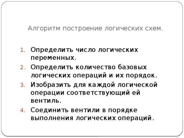 Алгоритм построение логических схем.   Определить число логических переменных. Определить количество базовых логических операций и их порядок. Изобразить для каждой логической операции соответствующий ей вентиль. Соединить вентили в порядке выполнения логических операций. 