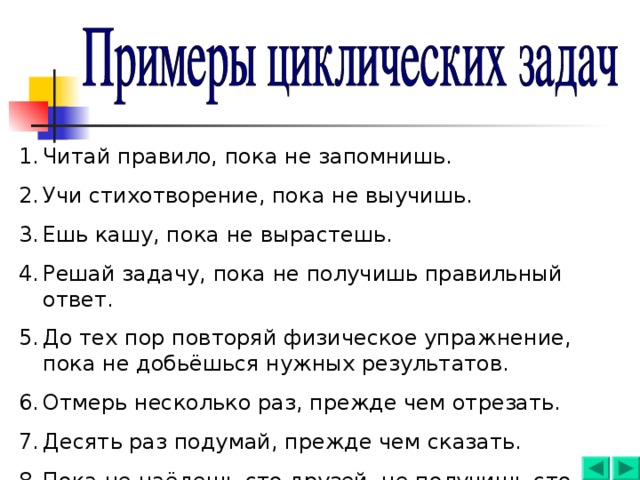 Читай правило, пока не запомнишь. Учи стихотворение, пока не выучишь. Ешь кашу, пока не вырастешь. Решай задачу, пока не получишь правильный ответ. До тех пор повторяй физическое упражнение, пока не добьёшься нужных результатов. Отмерь несколько раз, прежде чем отрезать. Десять раз подумай, прежде чем сказать. Пока не наёдешь сто друзей, не получишь сто рублей. 