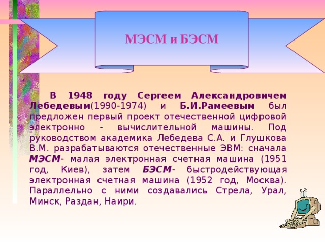 МЭСМ и БЭСМ   В 1948 году Сергеем Александровичем Лебедевым (1990-1974) и Б.И.Рамеевым был предложен первый проект отечественной цифровой электронно - вычислительной машины. Под руководством академика Лебедева С.А. и Глушкова В.М. разрабатываются отечественные ЭВМ: сначала МЭСМ - малая электронная счетная машина (1951 год, Киев), затем БЭСМ - быстродействующая электронная счетная машина (1952 год, Москва). Параллельно с ними создавались Стрела, Урал, Минск, Раздан, Наири.  