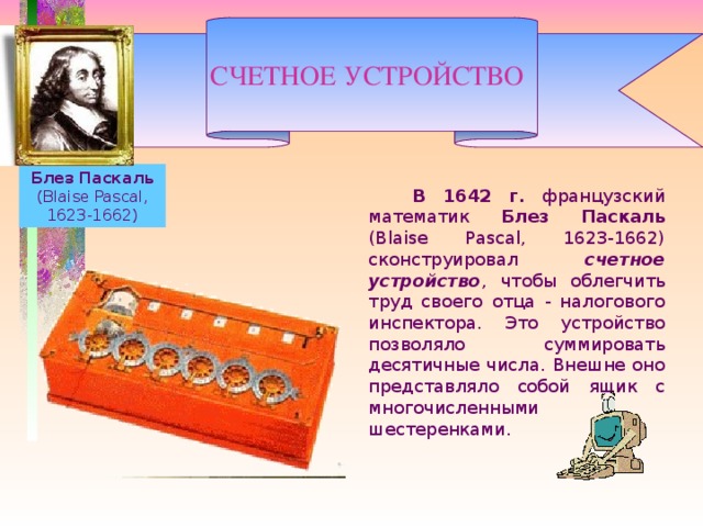 СЧЕТНОЕ УСТРОЙСТВО   Блез Паскаль (Blaise Pascal, 1623-1662)   В 1642 г. французский математик Блез Паскаль (Blaise Pascal, 1623-1662) сконструировал счетное устройство , чтобы облегчить труд своего отца - налогового инспектора. Это устройство позволяло суммировать десятичные числа. Внешне оно представляло собой ящик с многочисленными шестеренками.    