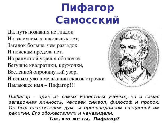 Пифагор Самосский Да, путь познания не гладок  Но знаем мы со школьных лет,  Загадок больше, чем  разгадок,              И поискам предела нет.  На радужной узрел я оболочке  Бегущие квадратики, кружочки,  Вселенной опрокинутый узор,  И вспыхнуло в мелькании сквозь строчки  Пылающее имя – Пифагор!!! Пифагор – один из самых известных учёных, но и самая загадочная личность, человек символ, философ и пророк. Он был властителем дум и проповедником созданной им религии. Его обожествляли и ненавидели. Так, кто же ты, Пифагор? 