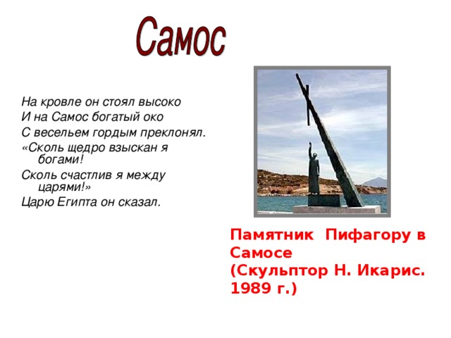 На кровле он стоял высоко И на Самос богатый око С весельем гордым преклонял. «Сколь щедро взыскан я богами! Сколь счастлив я между царями!» Царю Египта он сказал.   Памятник Пифагору в Самосе (Скульптор Н. Икарис. 1989 г.)   