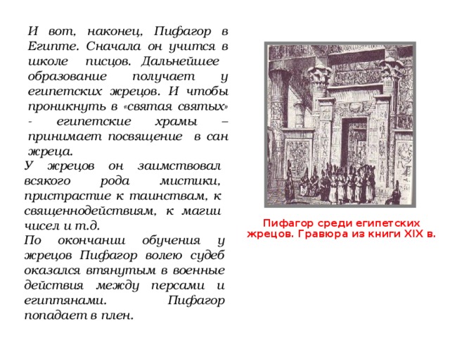 И вот, наконец, Пифагор в Египте. Сначала он учится в школе писцов. Дальнейшее образование получает у египетских жрецов. И чтобы проникнуть в «святая святых» - египетские храмы –принимает посвящение в сан жреца. У жрецов он заимствовал всякого рода мистики, пристрастие к таинствам, к священнодействиям, к магии чисел и т.д. Пифагор среди египетских жрецов. Гравюра из книги XIX в. По окончании обучения у жрецов Пифагор волею судеб оказался втянутым в военные действия между персами и египтянами. Пифагор попадает в плен. 