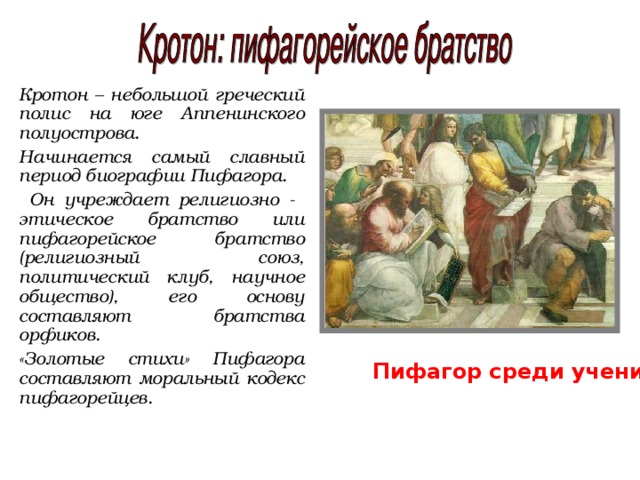 Кротон – небольшой греческий полис на юге Аппенинского полуострова. Начинается самый славный период биографии Пифагора.  Он учреждает религиозно - этическое братство или пифагорейское братство (религиозный союз, политический клуб, научное общество), его основу составляют братства орфиков. «Золотые стихи» Пифагора составляют моральный кодекс пифагорейцев. Пифагор среди учеников. 