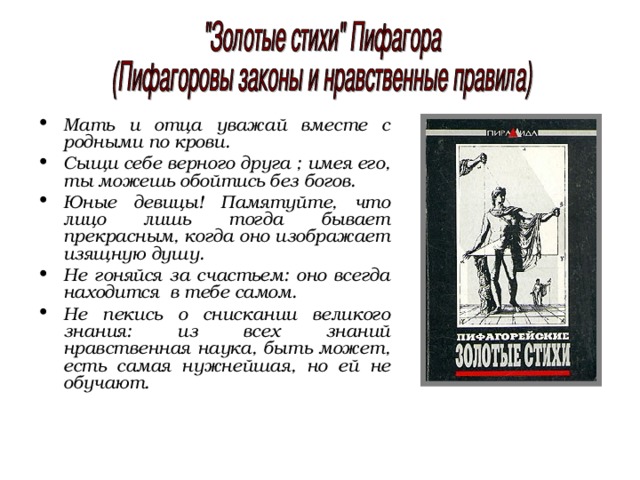 Мать и отца уважай вместе с родными по крови. Сыщи себе верного друга ; имея его, ты можешь обойтись без богов. Юные девицы! Памятуйте, что лицо лишь тогда бывает прекрасным, когда оно изображает изящную душу. Не гоняйся за счастьем: оно всегда находится в тебе самом. Не пекись о снискании великого знания: из всех знаний нравственная наука, быть может, есть самая нужнейшая, но ей не обучают. 