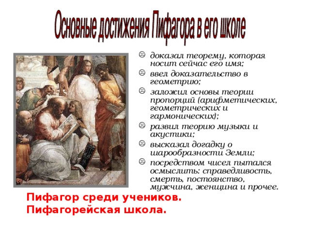 доказал теорему, которая носит сейчас его имя; ввел доказательство в геометрию; заложил основы теории пропорций (арифметических, геометрических и гармонических); развил теорию музыки и акустики; высказал догадку о шарообразности Земли; посредством чисел пытался осмыслить: справедливость, смерть, постоянство, мужчина, женщина и прочее.  Пифагор среди учеников. Пифагорейская школа. 