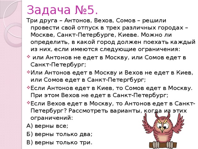 Задача №5. Три друга – Антонов, Вехов, Сомов – решили провести свой отпуск в трех различных городах – Москве, Санкт-Петербурге, Киеве. Можно ли определить, в какой город должен поехать каждый из них, если имеются следующие ограничения:  или Антонов не едет в Москву, или Сомов едет в Санкт-Петербург; Или Антонов едет в Москву и Вехов не едет в Киев, или Сомов едет в Санкт-Петергбург; Если Антонов едет в Киев, то Сомов едет в Москву. При этом Вехов не едет в Санкт-Петербург; Если Вехов едет в Москву, то Антонов едет в Санкт-Петербург? Рассмотреть варианты, когда из этих ограничений: А) верны все; Б) верны только два; В) верны только три. 