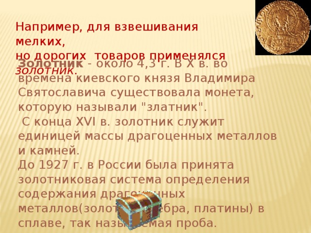 Например, для взвешивания мелких,  но дорогих товаров применялся золотник. Золотник - около 4,3 г. В X в. во времена киевского князя Владимира Святославича существовала монета, которую называли 