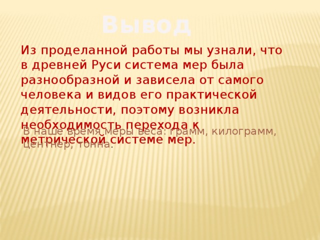 Вывод Из проделанной работы мы узнали, что в древней Руси система мер была разнообразной и зависела от самого человека и видов его практической деятельности, поэтому возникла необходимость перехода к метрической системе мер. В наше время меры веса: грамм, килограмм, центнер, тонна . 