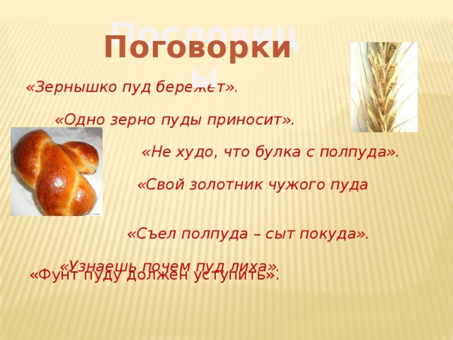 Пословицы Поговорки «Зернышко пуд бережет».   «Одно зерно пуды приносит».   «Не худо, что булка с полпуда».   «Свой золотник чужого пуда дороже».   «Съел полпуда – сыт покуда».   «Узнаешь почем пуд лиха». «Фунт пуду должен уступить».  