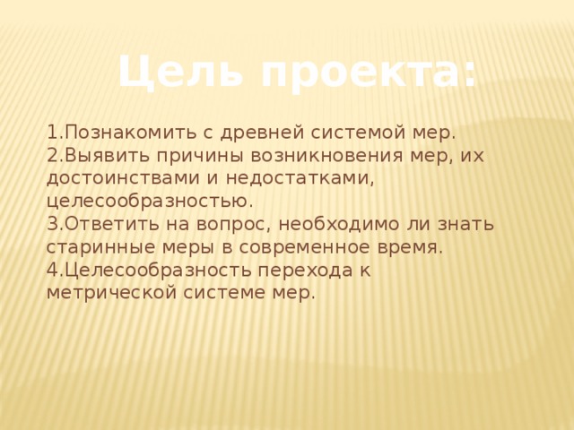 Цель проекта: 1.Познакомить с древней системой мер. 2.Выявить причины возникновения мер, их достоинствами и недостатками, целесообразностью. 3.Ответить на вопрос, необходимо ли знать старинные меры в современное время. 4.Целесообразность перехода к метрической системе мер. 