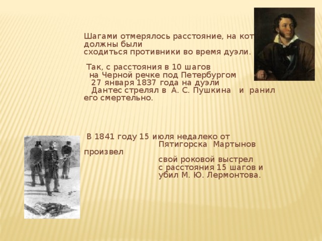 Шагами отмерялось расстояние, на которое должны были сходиться противники во время дуэли.  Так, с расстояния в 10 шагов  на Черной речке под Петербургом  27 января 1837 года на дуэли  Дантес стрелял в А. С. Пушкина и ранил его смертельно.  В 1841 году 15 июля недалеко от  Пятигорска Мартынов произвел  свой роковой выстрел  с расстояния 15 шагов и  убил М. Ю. Лермонтова. 