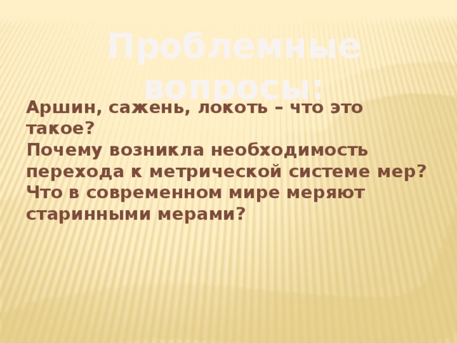 Проблемные вопросы: Аршин, сажень, локоть – что это такое? Почему возникла необходимость перехода к метрической системе мер? Что в современном мире меряют старинными мерами? 