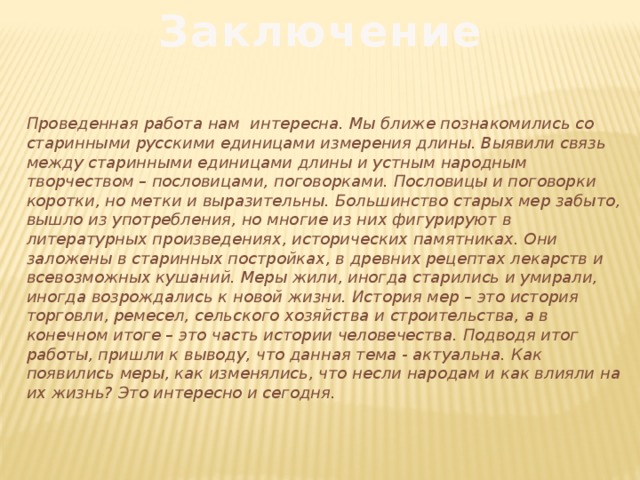 Заключение Проведенная работа нам интересна. Мы ближе познакомились со старинными русскими единицами измерения длины. Выявили связь между старинными единицами длины и устным народным творчеством – пословицами, поговорками. Пословицы и поговорки коротки, но метки и выразительны. Большинство старых мер забыто, вышло из употребления, но многие из них фигурируют в литературных произведениях, исторических памятниках. Они заложены в старинных постройках, в древних рецептах лекарств и всевозможных кушаний. Меры жили, иногда старились и умирали, иногда возрождались к новой жизни. История мер – это история торговли, ремесел, сельского хозяйства и строительства, а в конечном итоге – это часть истории человечества. Подводя итог работы, пришли к выводу, что данная тема - актуальна. Как появились меры, как изменялись, что несли народам и как влияли на их жизнь? Это интересно и сегодня.   