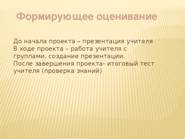 Формирующее оценивание До начала проекта – презентация учителя В ходе проекта – работа учителя с группами, создание презентации. После завершения проекта- итоговый тест учителя (проверка знаний) 