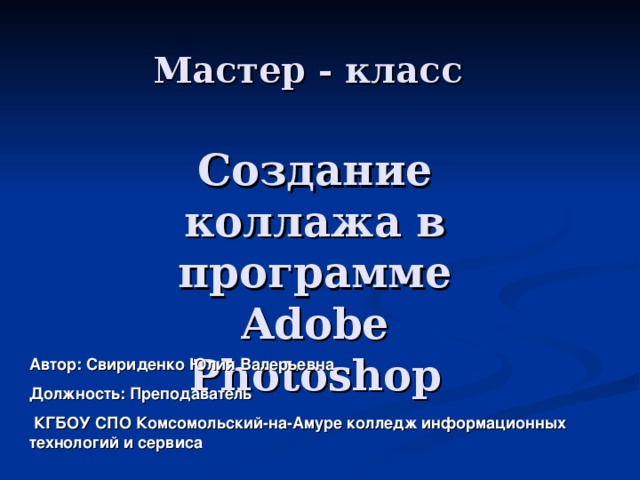 Мастер - класс Создание коллажа в программе Adobe Photoshop Автор: Свириденко Юлия Валерьевна Должность: Преподаватель  КГБОУ СПО Комсомольский-на-Амуре колледж информационных технологий и сервиса 