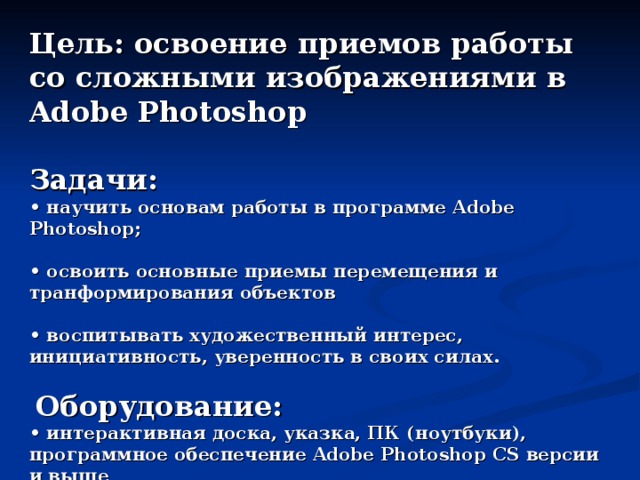 Цель: освоение приемов работы со сложными изображениями в Adobe Photoshop  Задачи: • научить основам работы в программе Adobe Photoshop;  • освоить основные приемы перемещения и транформирования объектов  • воспитывать художественный интерес, инициативность, уверенность в своих силах.   Оборудование: • интерактивная доска, указка, ПК (ноутбуки), программное обеспечение Adobe Photoshop CS версии и выше  