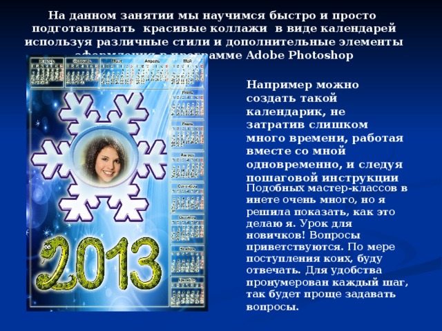 На данном занятии мы научимся быстро и просто подготавливать красивые коллажи в виде календарей используя различные стили и дополнительные элементы оформления в программе Adobe Photoshop Например можно создать такой календарик, не затратив слишком много времени, работая вместе со мной одновременно, и следуя пошаговой инструкции Подобных мастер-классов в инете очень много, но я решила показать, как это делаю я. Урок для новичков! Вопросы приветствуются. По мере поступления коих, буду отвечать. Для удобства пронумерован каждый шаг, так будет проще задавать вопросы.   