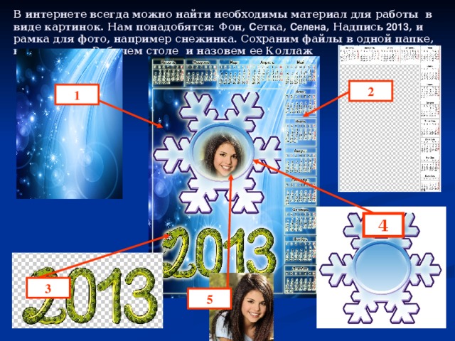В интернете всегда можно найти необходимы материал для работы в виде картинок. Нам понадобятся: Фон, С етка, Селена , Надпись 2013 , и рамка для фото, например снежинка. Сохраним файлы в одной папке, например на Рабочем столе и назовем ее Коллаж 2 1 4 3 5 