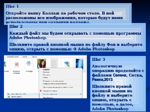 Шаг 1 Откройте папку Коллаж на рабочем столе. В ней расположены все изображения, которые будут нами использованы при создании коллажа. Шаг 2 Каждый файл мы будем открывать с помощью программы Adobe Photoshop . Щелкните правой кнопкой мыши по файлу Фон и выберите опцию, открыть с помощью   Adobe Photoshop Шаг 3 Аналогичную операцию проделайте с файлами Селена , Сетка, Рамка,2013 Щелкните правой кнопкой мыши по файлу и выберите опцию, открыть с помощью, а далее, Adobe Photoshop 