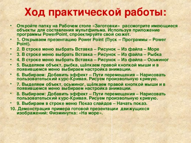 Ход практической работы:   Откройте папку на Рабочем столе «Заготовки»  рассмотрите имеющиеся объекты для составления мультфильма. Используя приложение программы PowerPoint, спроектируйте свой сюжет. 1. Открываем презентацию Power Point (Пуск – Программы – Power Point). 2. В строке меню выбрать Вставка – Рисунок – Из файла – Море 3. В строке меню выбрать Вставка – Рисунок – Из файла – Рыбка 4. В строке меню выбрать Вставка – Рисунок – Из файла – Осьминог 5. Выделяем объект, рыбка, щёлкаем правой кнопкой мыши и в появившемся меню выбираем настройка анимации. 6. Выбираем: Добавить эффект – Пути перемещения – Нарисовать пользовательский курс-Кривая. Рисуем произвольную кривую. 7. Выделяем объект, осьминог, щёлкаем правой кнопкой мыши и в появившемся меню выбираем настройка анимации. 8. Выбираем: Добавить эффект – Пути перемещения – Нарисовать пользовательский курс-Кривая. Рисуем произвольную кривую. 9. Выбираем в строке меню Показ слайдов – Начать показ. 10. Демонстрация примера готовой презентации движущихся изображений: Физминутка: «На море».  