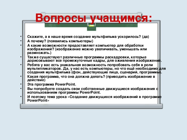 Вопросы учащимся: Скажите, а в наше время создание мультфильма ускорилось? (да) А почему? (появились компьютеры) А какие возможности предоставляет компьютер для обработки изображений? (изображение можно увеличивать, уменьшать или размножать.) Также существуют различные программы раскадровки, которые дорисовывают все промежуточные кадры, для оживления изображений. Ребята у вас есть уникальная возможность попробовать себя в роли мультипликаторов. Да, у нас есть компьютеры, но что ещё необходимо для создания мультфильма (фон, действующие лица, сценарий, программы). Какая программа, что она должна делать? (приводить изображение в действие) Эта программа PowerPoint. Вы попробуете создать свои собственные движущиеся изображения с использованием программы PowerPoint. И поэтому тема урока «Создание движущихся изображений в программе PowerPoint» 