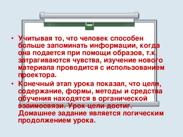 Учитывая то, что человек способен больше запоминать информации, когда она подается при помощи образов, т.к. затрагиваются чувства, изучение нового материала проводится с использованием проектора. Конечный этап урока показал, что цели, содержание, формы, методы и средства обучения находятся в органической взаимосвязи. Урок цели достиг. Домашнее задание является логическим продолжением урока. 