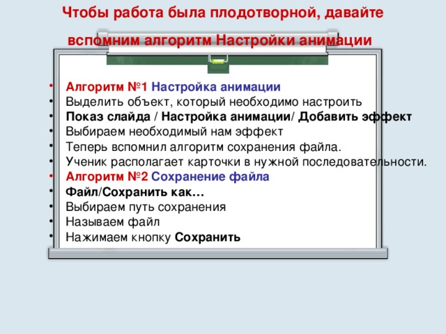 Чтобы работа была плодотворной, давайте вспомним алгоритм Настройки анимации    Алгоритм №1  Настройка анимации Выделить объект, который необходимо настроить Показ слайда / Настройка анимации/ Добавить эффект  Выбираем необходимый нам эффект Теперь вспомнил алгоритм сохранения файла. Ученик располагает карточки в нужной последовательности. Алгоритм №2  Сохранение файла  Файл/Сохранить как…  Выбираем путь сохранения Называем файл Нажимаем кнопку Сохранить   