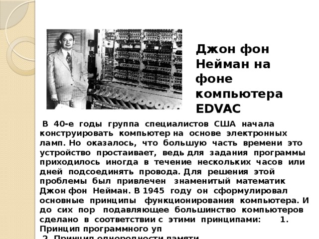 Джон фон Нейман на фоне компьютера EDVAC  В 40-е годы группа специалистов США начала конструировать компьютер на основе электронных ламп. Но оказалось, что большую часть времени это устройство простаивает, ведь для задания программы приходилось иногда в течение нескольких часов или дней подсоединять провода. Для решения этой проблемы был привлечен знаменитый математик Джон фон Нейман. В 1945 году он сформулировал основные принципы функционирования компьютера. И до сих пор подавляющее большинство компьютеров сделано в соответствии с этими принципами: 1. Принцип программного уп  2. Принцип однородности памяти.  3. Принцип адресности 